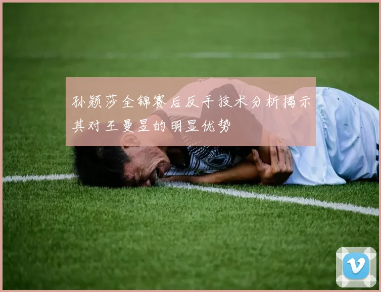 孙颖莎全锦赛后反手技术分析揭示其对王曼昱的明显优势