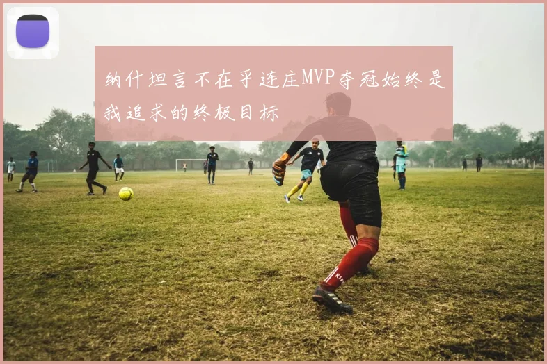纳什坦言不在乎连庄MVP夺冠始终是我追求的终极目标