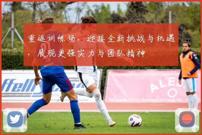 重返训练场，迎接全新挑战与机遇，展现更强实力与团队精神