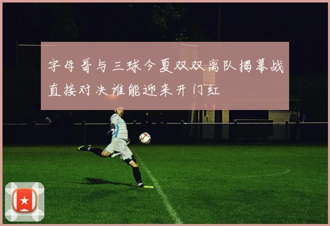 字母哥与三球今夏双双离队揭幕战直接对决谁能迎来开门红