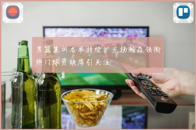 男篮集训名单持续扩充杨瀚森领衔热门球员缺席引关注
