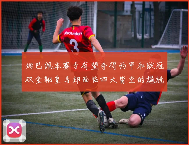 姆巴佩本赛季有望夺得西甲和欧冠双金靴皇马却面临四大皆空的尴尬局面