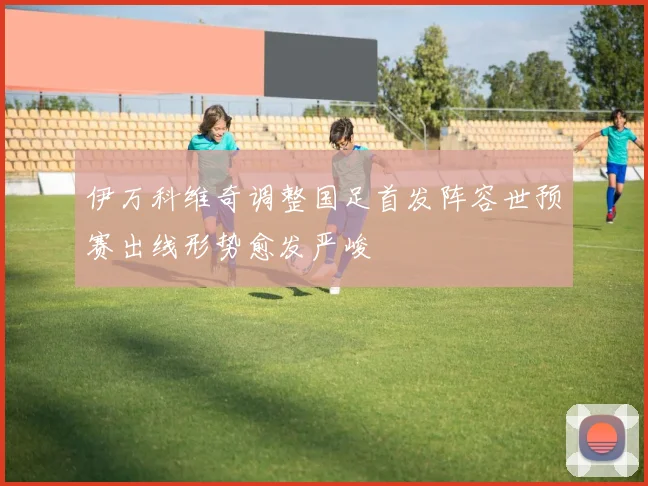 伊万科维奇调整国足首发阵容世预赛出线形势愈发严峻