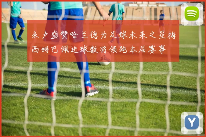 米卢盛赞哈兰德为足球未来之星梅西姆巴佩进球数将领跑本届赛事