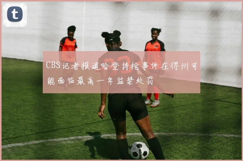 CBS记者报道哈登持枪事件在得州可能面临最高一年监禁处罚