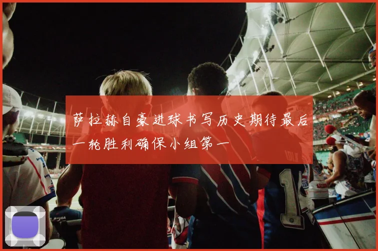 萨拉赫自豪进球书写历史期待最后一轮胜利确保小组第一