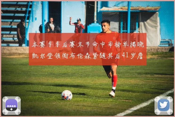 本赛季季后赛末节命中率榜单揭晓凯尔登领衔布伦森紧随其后41岁詹姆斯也在其中