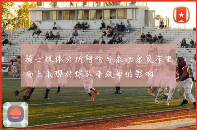 骑士媒体分析阿伦与米切尔莫布里场上表现对球队净效率的影响