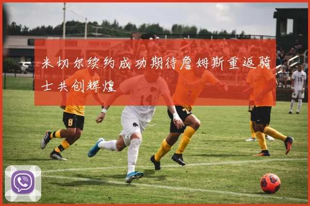 米切尔续约成功期待詹姆斯重返骑士共创辉煌