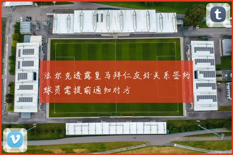 法尔克透露皇马拜仁友好关系签约球员需提前通知对方